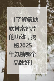 了解氨糖软骨素钙片的功效，揭秘2025年氨糖哪个品牌好