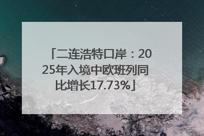 二连浩特口岸：2025年入境中欧班列同比增长17.73%