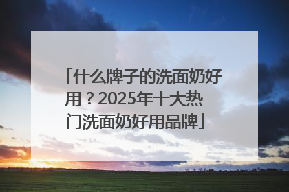 什么牌子的洗面奶好用？2025年十大热门洗面奶好用品牌