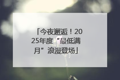 今夜邂逅！2025年度“最低满月”浪漫登场