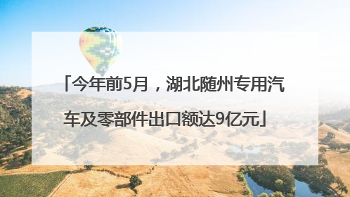 今年前5月，湖北随州专用汽车及零部件出口额达9亿元