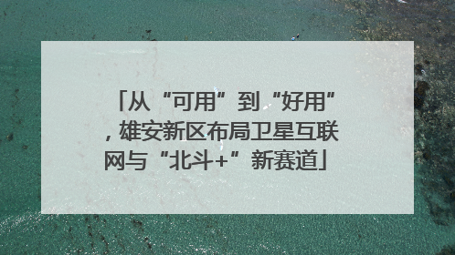 从“可用”到“好用”，雄安新区布局卫星互联网与“北斗+”新赛道