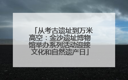 从考古遗址到万米高空：金沙遗址博物馆举办系列活动迎接文化和自然遗产日