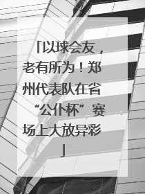 以球会友，老有所为！郑州代表队在省“公仆杯”赛场上大放异彩
