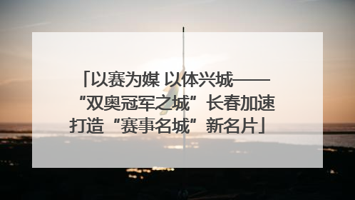 以赛为媒 以体兴城——“双奥冠军之城”长春加速打造“赛事名城”新名片