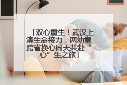 双心重生！武汉上演生命接力，两幼童跨省换心同天共赴“心”生之旅