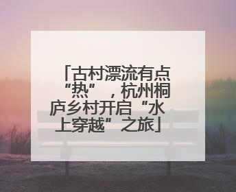 古村漂流有点“热”，杭州桐庐乡村开启“水上穿越”之旅