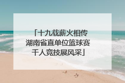 十九载薪火相传 湖南省直单位篮球赛千人竞技展风采