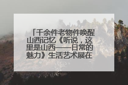千余件老物件唤醒山西记忆《听说，这里是山西——日常的魅力》生活艺术展在忻州市图书馆开展