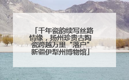 千年瓷韵续写丝路情缘，扬州珍贵古陶瓷跨越万里“落户”新疆伊犁州博物馆