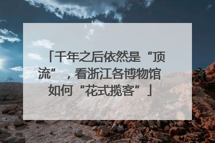 千年之后依然是“顶流”，看浙江各博物馆如何“花式揽客”