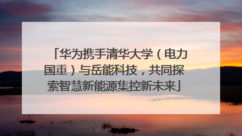 华为携手清华大学（电力国重）与岳能科技，共同探索智慧新能源集控新未来