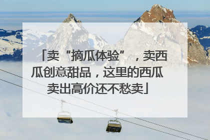 卖“摘瓜体验”，卖西瓜创意甜品，这里的西瓜卖出高价还不愁卖