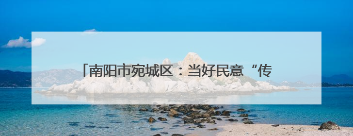 南阳市宛城区：当好民意“传声筒” 做好改造“监督员”