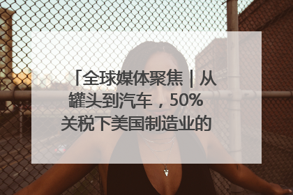 全球媒体聚焦｜从罐头到汽车，50%关税下美国制造业的“生死劫”