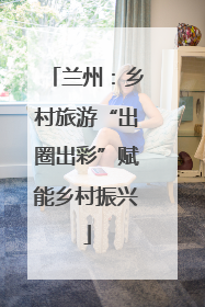 兰州：乡村旅游“出圈出彩”赋能乡村振兴