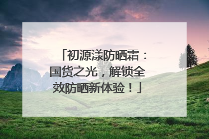 初源漾防晒霜：国货之光，解锁全效防晒新体验！