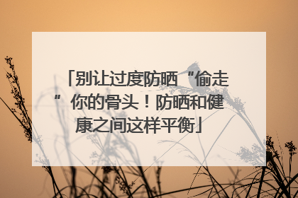 别让过度防晒“偷走”你的骨头！防晒和健康之间这样平衡