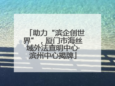 助力“滨企创世界”，厦门市海丝域外法查明中心·滨州中心揭牌