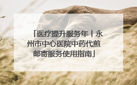 医疗提升服务年丨永州市中心医院中药代煎邮寄服务使用指南