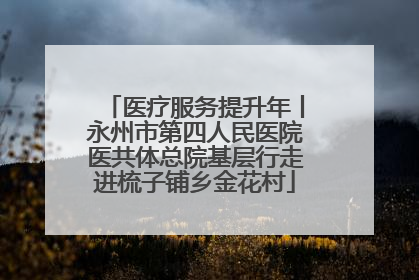 医疗服务提升年丨永州市第四人民医院医共体总院基层行走进梳子铺乡金花村