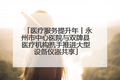 医疗服务提升年丨永州市中心医院与双牌县医疗机构携手推进大型设备仪器共享