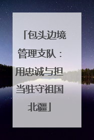 包头边境管理支队：用忠诚与担当驻守祖国北疆