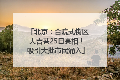 北京：合院式街区大吉巷25日亮相！吸引大批市民涌入