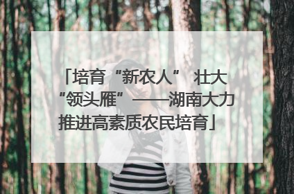 培育“新农人” 壮大“领头雁”——湖南大力推进高素质农民培育