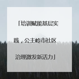 培训赋能基层实践，公主岭市社区治理激发新活力