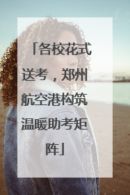 各校花式送考，郑州航空港构筑温暖助考矩阵