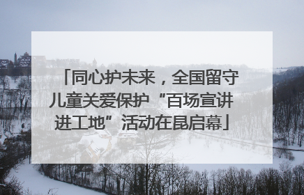 同心护未来，全国留守儿童关爱保护“百场宣讲进工地”活动在昆启幕