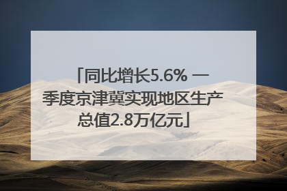 同比增长5.6% 一季度京津冀实现地区生产总值2.8万亿元