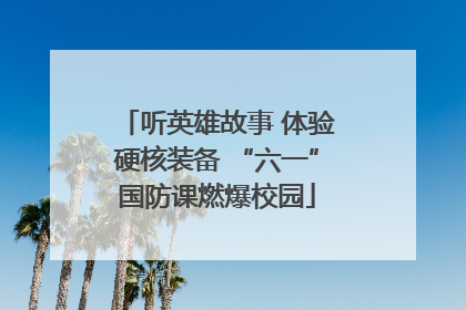 听英雄故事 体验硬核装备 “六一”国防课燃爆校园