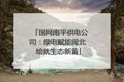 国网南平供电公司：绿电赋能闽北 绘就生态新篇