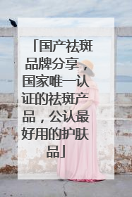 国产祛斑品牌分享，国家唯一认证的祛斑产品，公认最好用的护肤品