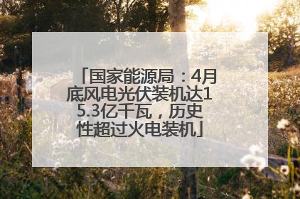 国家能源局：4月底风电光伏装机达15.3亿千瓦，历史性超过火电装机