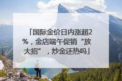 国际金价日内涨超2%，金店端午促销“放大招”，炒金还热吗