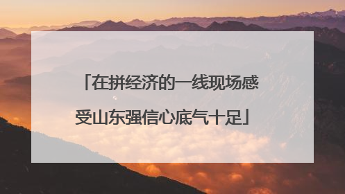 在拼经济的一线现场感受山东强信心底气十足