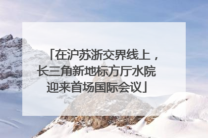 在沪苏浙交界线上，长三角新地标方厅水院迎来首场国际会议