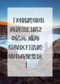 对韩跨境电商进出口超20亿元 威海综保区打造跨境电商聚集区