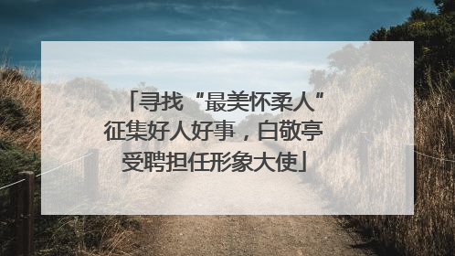 寻找“最美怀柔人”征集好人好事，白敬亭受聘担任形象大使