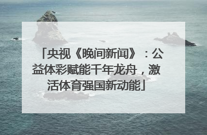 央视《晚间新闻》：公益体彩赋能千年龙舟，激活体育强国新动能