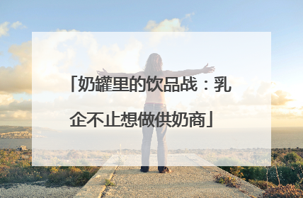 奶罐里的饮品战：乳企不止想做供奶商