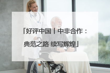 好评中国丨中非合作：典范之路 续写辉煌