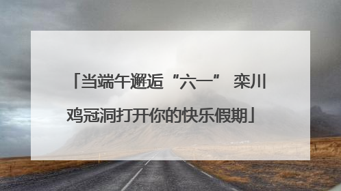 当端午邂逅“六一” 栾川鸡冠洞打开你的快乐假期