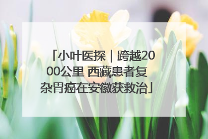 小叶医探｜跨越2000公里 西藏患者复杂胃癌在安徽获救治