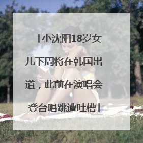 小沈阳18岁女儿下周将在韩国出道，此前在演唱会登台唱跳遭吐槽