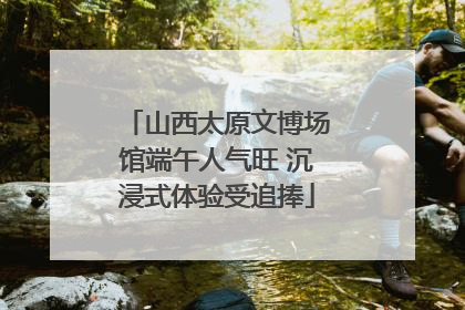 山西太原文博场馆端午人气旺 沉浸式体验受追捧