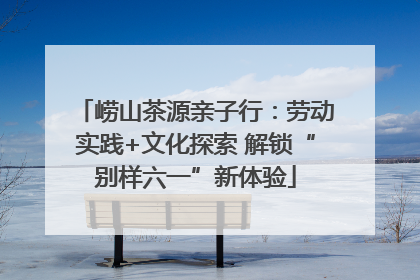 崂山茶源亲子行：劳动实践+文化探索 解锁“别样六一”新体验